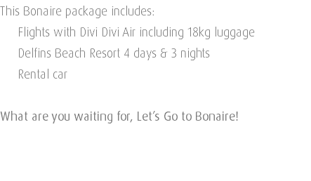 This Bonaire package includes: Flights with Divi Divi Air including 18kg luggage Delfins Beach Resort 4 days & 3 nights Rental car What are you waiting for, Let’s Go to Bonaire! 