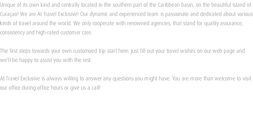 Unique of its own kind and centrally located in the southern part of the Caribbean basin, on the beautiful island of Curaçao! We are At Travel Exclusive! Our dynamic and experienced team is passionate and dedicated about various kinds of travel around the world. We only cooperate with renowned agencies, that stand for quality assurance, consistency and high-rated customer care. The first steps towards your own customized trip start here; Just fill out your travel wishes on our web page and we’ll be happy to assist you with the rest. At Travel Exclusive is always willing to answer any questions you might have. You are more than welcome to visit our office during office hours or give us a call! 