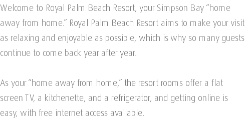 Welcome to Royal Palm Beach Resort, your Simpson Bay “home away from home.” Royal Palm Beach Resort aims to make your visit as relaxing and enjoyable as possible, which is why so many guests continue to come back year after year. As your “home away from home,” the resort rooms offer a flat screen TV, a kitchenette, and a refrigerator, and getting online is easy, with free internet access available. 