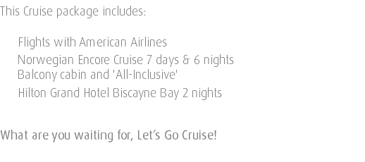 This Cruise package includes: Flights with American Airlines Norwegian Encore Cruise 7 days & 6 nights Balcony cabin and 'All-Inclusive' Hilton Grand Hotel Biscayne Bay 2 nights What are you waiting for, Let’s Go Cruise! 
