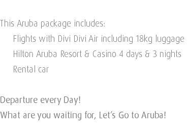  This Aruba package includes: Flights with Divi Divi Air including 18kg luggage Hilton Aruba Resort & Casino 4 days & 3 nights Rental car Departure every Day! What are you waiting for, Let’s Go to Aruba!