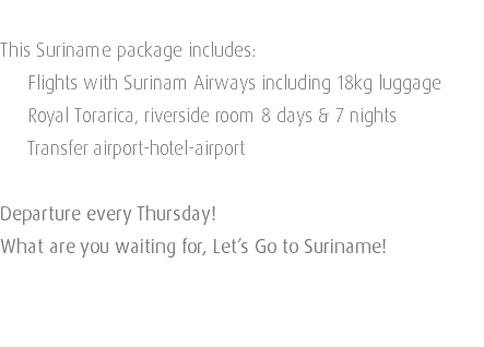  This Suriname package includes: Flights with Surinam Airways including 18kg luggage Royal Torarica, riverside room 8 days & 7 nights Transfer airport-hotel-airport Departure every Thursday! What are you waiting for, Let’s Go to Suriname! 