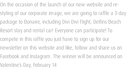 On the occasion of the launch of our new website and re-styling of our corporate image, we are going to raffle a 3-day package to Bonaire, including Divi Divi flight, Delfins Beach Resort stay and rental car! Everyone can participate! To compete in this raffle you just have to sign up for our newsletter on this website and like, follow and share us on Facebook and Instagram. The winner will be announced on Valentine’s Day, February 14 
