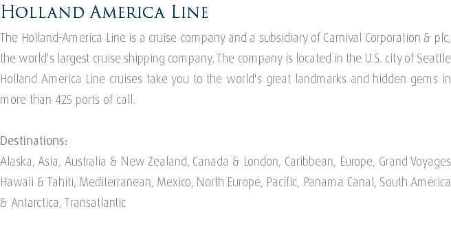 Holland America Line The Holland-America Line is a cruise company and a subsidiary of Carnival Corporation & plc, the world's largest cruise shipping company. The company is located in the U.S. city of Seattle Holland America Line cruises take you to the world's great landmarks and hidden gems in more than 425 ports of call. Destinations: Alaska, Asia, Australia & New Zealand, Canada & London, Caribbean, Europe, Grand Voyages Hawaii & Tahiti, Mediterranean, Mexico, North Europe, Pacific, Panama Canal, South America & Antarctica, Transatlantic 