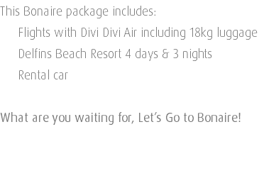 This Bonaire package includes: Flights with Divi Divi Air including 18kg luggage Delfins Beach Resort 4 days & 3 nights Rental car What are you waiting for, Let’s Go to Bonaire! 