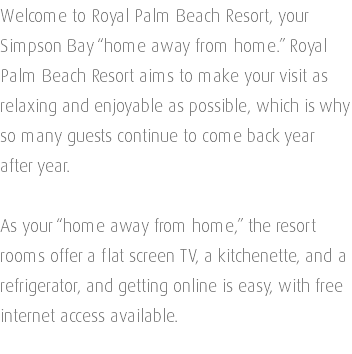Welcome to Royal Palm Beach Resort, your Simpson Bay “home away from home.” Royal Palm Beach Resort aims to make your visit as relaxing and enjoyable as possible, which is why so many guests continue to come back year after year. As your “home away from home,” the resort rooms offer a flat screen TV, a kitchenette, and a refrigerator, and getting online is easy, with free internet access available. 