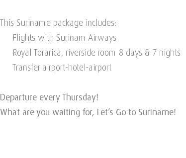  This Suriname package includes: Flights with Surinam Airways Royal Torarica, riverside room 8 days & 7 nights Transfer airport-hotel-airport Departure every Thursday! What are you waiting for, Let’s Go to Suriname! 