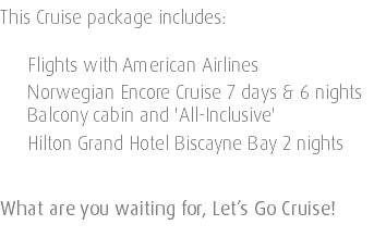 This Cruise package includes: Flights with American Airlines Norwegian Encore Cruise 7 days & 6 nights Balcony cabin and 'All-Inclusive' Hilton Grand Hotel Biscayne Bay 2 nights What are you waiting for, Let’s Go Cruise! 