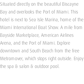 Situated directly on the beautiful Biscayne Bay and overlooks the Port of Miami. This hotel is next to Sea Isle Marina, home of the Miami International Boat Show. A mile from Bayside Marketplace, American Airlines Arena, and the Port of Miami. Explore downtown and South Beach from the free Metromover, which stops right outside. Enjoy the spa & salon & outdoor pool. 