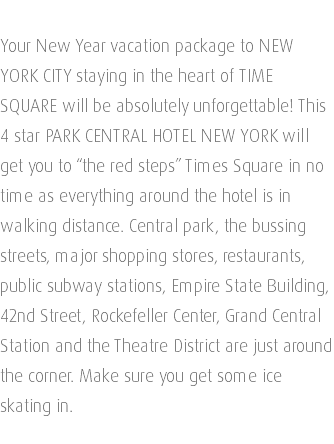  Your New Year vacation package to NEW YORK CITY staying in the heart of TIME SQUARE will be absolutely unforgettable! This 4 star PARK CENTRAL HOTEL NEW YORK will get you to “the red steps” Times Square in no time as everything around the hotel is in walking distance. Central park, the bussing streets, major shopping stores, restaurants, public subway stations, Empire State Building, 42nd Street, Rockefeller Center, Grand Central Station and the Theatre District are just around the corner. Make sure you get some ice skating in. 