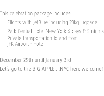  This celebration package includes: Flights with JetBlue including 23kg luggage Park Central Hotel New York 6 days & 5 nights Private transportation to and from JFK Airport - Hotel December 29th until January 3rd Let’s go to the BIG APPLE….NYC here we come! 