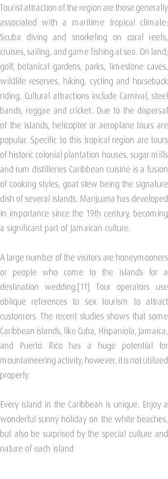 Tourist attraction of the region are those generally associated with a maritime tropical climate: Scuba diving and snorkeling on coral reefs, cruises, sailing, and game fishing at sea. On land; golf, botanical gardens, parks, limestone caves, wildlife reserves, hiking, cycling and horseback riding. Cultural attractions include Carnival, steel bands, reggae and cricket. Due to the dispersal of the islands, helicopter or aeroplane tours are popular. Specific to this tropical region are tours of historic colonial plantation houses, sugar mills and rum distilleries Caribbean cuisine is a fusion of cooking styles, goat stew being the signature dish of several islands. Marijuana has developed in importance since the 19th century, becoming a significant part of Jamaican culture. A large number of the visitors are honeymooners or people who come to the islands for a destination wedding.[11] Tour operators use oblique references to sex tourism to attract customers. The recent studies shows that some Caribbean islands, like Cuba, Hispaniola, Jamaica, and Puerto Rico has a huge potential for mountaineering activity, however, it is not utilized properly. Every island in the Caribbean is unique. Enjoy a wonderful sunny holiday on the white beaches, but also be surprised by the special culture and nature of each island 