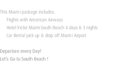  This Miami package includes: Flights with American Airways Hotel Victor Miami South Beach 4 days & 3 nights Car Rental pick up & drop off Miami Airport Departure every Day! Let’s Go to South Beach ! 