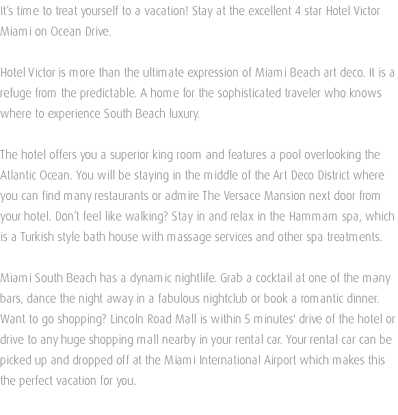 It’s time to treat yourself to a vacation! Stay at the excellent 4 star Hotel Victor Miami on Ocean Drive. Hotel Victor is more than the ultimate expression of Miami Beach art deco. It is a refuge from the predictable. A home for the sophisticated traveler who knows where to experience South Beach luxury. The hotel offers you a superior king room and features a pool overlooking the Atlantic Ocean. You will be staying in the middle of the Art Deco District where you can find many restaurants or admire The Versace Mansion next door from your hotel. Don’t feel like walking? Stay in and relax in the Hammam spa, which is a Turkish style bath house with massage services and other spa treatments. Miami South Beach has a dynamic nightlife. Grab a cocktail at one of the many bars, dance the night away in a fabulous nightclub or book a romantic dinner. Want to go shopping? Lincoln Road Mall is within 5 minutes' drive of the hotel or drive to any huge shopping mall nearby in your rental car. Your rental car can be picked up and dropped off at the Miami International Airport which makes this the perfect vacation for you. 