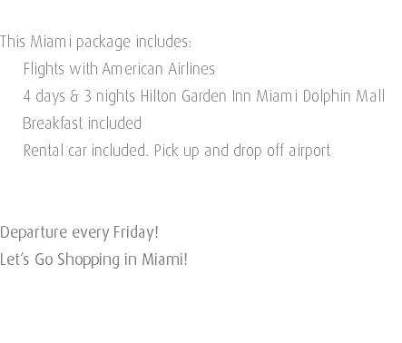  This Miami package includes: Flights with American Airlines 4 days & 3 nights Hilton Garden Inn Miami Dolphin Mall Breakfast included Rental car included. Pick up and drop off airport Departure every Friday! Let’s Go Shopping in Miami! 