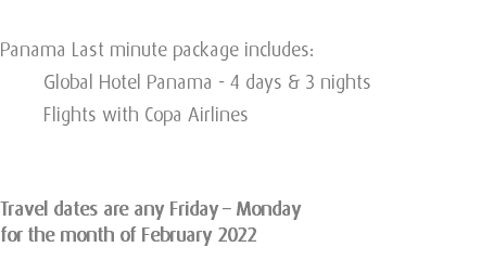  Panama Last minute package includes: Global Hotel Panama - 4 days & 3 nights Flights with Copa Airlines Travel dates are any Friday – Monday for the month of February 2022 