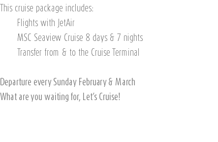 This cruise package includes: Flights with JetAir MSC Seaview Cruise 8 days & 7 nights Transfer from & to the Cruise Terminal Departure every Sunday February & March What are you waiting for, Let’s Cruise! 