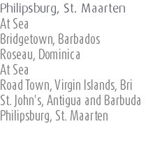 Philipsburg, St. Maarten At Sea Bridgetown, Barbados Roseau, Dominica At Sea Road Town, Virgin Islands, Bri St. John's, Antigua and Barbuda Philipsburg, St. Maarten 