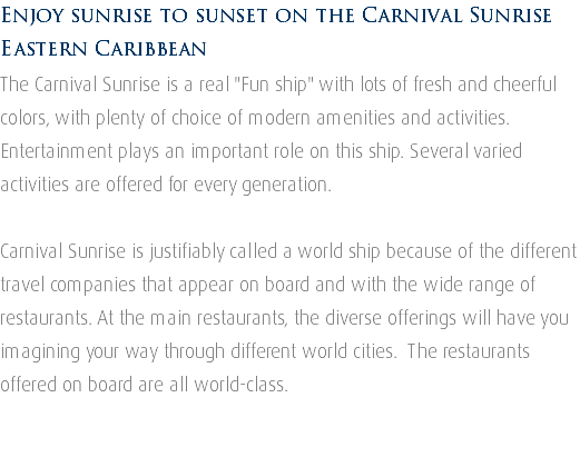 Enjoy sunrise to sunset on the Carnival Sunrise Eastern Caribbean The Carnival Sunrise is a real "Fun ship" with lots of fresh and cheerful colors, with plenty of choice of modern amenities and activities. Entertainment plays an important role on this ship. Several varied activities are offered for every generation. Carnival Sunrise is justifiably called a world ship because of the different travel companies that appear on board and with the wide range of restaurants. At the main restaurants, the diverse offerings will have you imagining your way through different world cities. The restaurants offered on board are all world-class. 