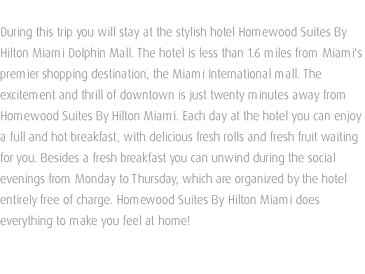  During this trip you will stay at the stylish hotel Homewood Suites By Hilton Miami Dolphin Mall. The hotel is less than 1.6 miles from Miami's premier shopping destination, the Miami International mall. The excitement and thrill of downtown is just twenty minutes away from Homewood Suites By Hilton Miami. Each day at the hotel you can enjoy a full and hot breakfast, with delicious fresh rolls and fresh fruit waiting for you. Besides a fresh breakfast you can unwind during the social evenings from Monday to Thursday, which are organized by the hotel entirely free of charge. Homewood Suites By Hilton Miami does everything to make you feel at home!