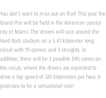 You don't want to miss out on that! This year the Grand Prix will be held in the American coastal city of Miami. The drivers will race around the Hard Rock stadium on a 5.41 kilometer long circuit with 19 corners and 3 straights. In addition, there will be 3 possible DRS-zones on the circuit, where the drivers are expected to drive a top speed of 320 kilometers per hour. It promises to be a sensational race!