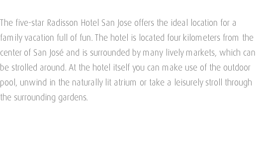  The five-star Radisson Hotel San Jose offers the ideal location for a family vacation full of fun. The hotel is located four kilometers from the center of San José and is surrounded by many lively markets, which can be strolled around. At the hotel itself you can make use of the outdoor pool, unwind in the naturally lit atrium or take a leisurely stroll through the surrounding gardens. 