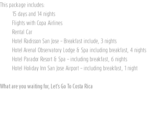 This package includes: 15 days and 14 nights Flights with Copa Airlines Rental Car Hotel Radisson San Jose – Breakfast include, 3 nights Hotel Arenal Observatory Lodge & Spa including breakfast, 4 nights Hotel Parador Resort & Spa – including breakfast, 6 nights Hotel Holiday Inn San Jose Airport – including breakfast, 1 night What are you waiting for, Let’s Go To Costa Rica 