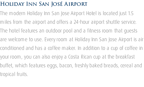 Holiday Inn San José Airport The modern Holiday Inn San Jose Airport Hotel is located just 1.5 miles from the airport and offers a 24-hour airport shuttle service. The hotel features an outdoor pool and a fitness room that guests are welcome to use. Every room at Holiday Inn San Jose Airport is air conditioned and has a coffee maker. In addition to a cup of coffee in your room, you can also enjoy a Costa Rican cup at the breakfast buffet, which features eggs, bacon, freshly baked breads, cereal and tropical fruits. 