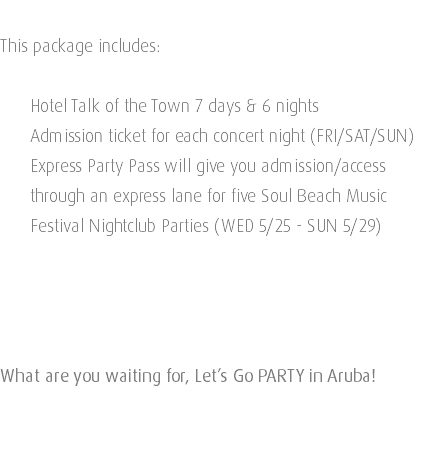  This package includes: Hotel Talk of the Town 7 days & 6 nights Admission ticket for each concert night (FRI/SAT/SUN) Express Party Pass will give you admission/access   through an express lane for five Soul Beach Music   Festival Nightclub Parties (WED 5/25 - SUN 5/29) What are you waiting for, Let’s Go PARTY in Aruba! 
