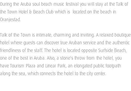 During the Aruba soul beach music festival you will stay at the Talk of the Town Hotel & Beach Club which is located on the beach in Oranjestad. Talk of the Town is intimate, charming and inviting. A relaxed boutique hotel where guests can discover true Aruban service and the authentic friendliness of the staff. The hotel is located opposite Surfside Beach, one of the best in Aruba. Also, a stone's throw from the hotel, you have Tourism Plaza and Linear Park, an elongated public footpath along the sea, which connects the hotel to the city center. 
