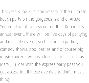  This year is the 20th anniversary of the ultimate beach party on the gorgeous island of Aruba. You don't want to miss out on this! During this annual event, there will be five days of partying and multiple events, such as beach parties, comedy shows, pool parties and of course big music concerts with world-class artists such as Mary J. Blige! With the express party pass you get access to all these events and don't miss a thing!
