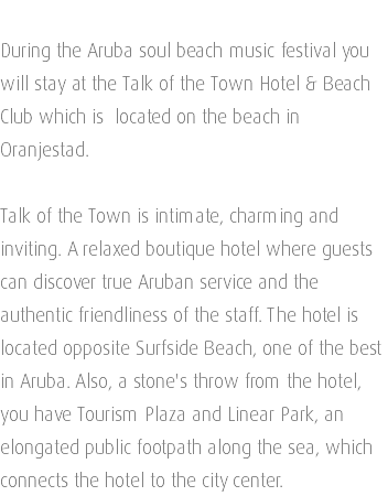  During the Aruba soul beach music festival you will stay at the Talk of the Town Hotel & Beach Club which is located on the beach in Oranjestad. Talk of the Town is intimate, charming and inviting. A relaxed boutique hotel where guests can discover true Aruban service and the authentic friendliness of the staff. The hotel is located opposite Surfside Beach, one of the best in Aruba. Also, a stone's throw from the hotel, you have Tourism Plaza and Linear Park, an elongated public footpath along the sea, which connects the hotel to the city center.