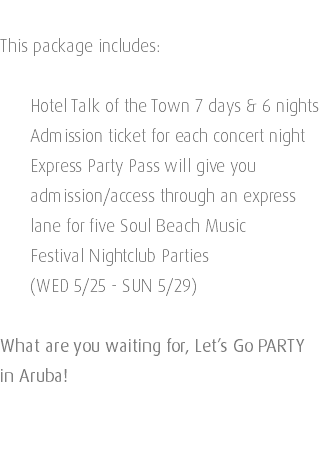  This package includes: Hotel Talk of the Town 7 days & 6 nights Admission ticket for each concert night Express Party Pass will give you   admission/access through an express   lane for five Soul Beach Music   Festival Nightclub Parties (WED 5/25 - SUN 5/29) What are you waiting for, Let’s Go PARTY in Aruba! 