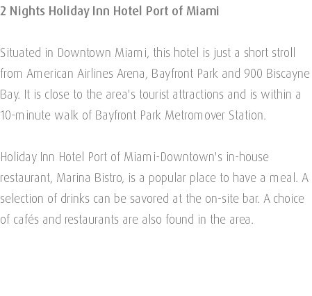 2 Nights Holiday Inn Hotel Port of Miami Situated in Downtown Miami, this hotel is just a short stroll from American Airlines Arena, Bayfront Park and 900 Biscayne Bay. It is close to the area's tourist attractions and is within a 10-minute walk of Bayfront Park Metromover Station. Holiday Inn Hotel Port of Miami-Downtown's in-house restaurant, Marina Bistro, is a popular place to have a meal. A selection of drinks can be savored at the on-site bar. A choice of cafés and restaurants are also found in the area. 