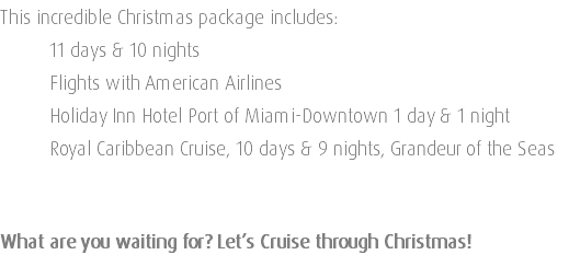 This incredible Christmas package includes: 11 days & 10 nights Flights with American Airlines Holiday Inn Hotel Port of Miami-Downtown 1 day & 1 night Royal Caribbean Cruise, 10 days & 9 nights, Grandeur of the Seas What are you waiting for? Let’s Cruise through Christmas! 