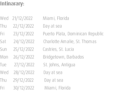 Intinarary: Wed 21/12/2022 Miami, Florida Thu 22/12/2022 Day at sea Fri 23/12/2022 Puerto Plata, Dominican Republic Sat 24/12/2022 Charlotte Amalie, St. Thomas Sun 25/12/2022 Castries, St. Lucia Mon 26/12/2022 Bridgetown, Barbados Tue 27/12/2022 St. Johns, Antigua Wed 28/12/2022 Day at sea Thu 29/12/2022 Day at sea Fri 30/12/2022 Miami, Florida 