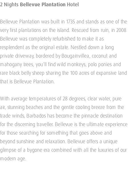 2 Nights Bellevue Plantation Hotel Bellevue Plantation was built in 1735 and stands as one of the very first plantations on the island. Rescued from ruin, in 2008 Bellevue was completely refurbished to make it as resplendent as the original estate. Nestled down a long private driveway, bordered by Bougainvillea, coconut and mahogany trees, you’ll find wild monkeys, polo ponies and rare black belly sheep sharing the 100 acres of expansive land that is Bellevue Plantation. With average temperatures of 28 degrees, clear water, pure air, stunning beaches and the gentle cooling breeze from the trade winds, Barbados has become the pinnacle destination for the discerning traveller. Bellevue is the ultimate experience for those searching for something that goes above and beyond sunshine and relaxation. Bellevue offers a unique glimpse of a bygone era combined with all the luxuries of our modern age. 