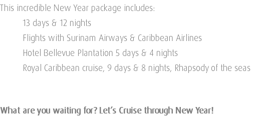 This incredible New Year package includes: 13 days & 12 nights Flights with Surinam Airways & Caribbean Airlines Hotel Bellevue Plantation 5 days & 4 nights Royal Caribbean cruise, 9 days & 8 nights, Rhapsody of the seas What are you waiting for? Let’s Cruise through New Year! 