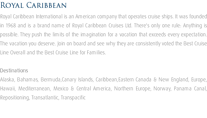 Royal Caribbean Royal Caribbean International is an American company that operates cruise ships. It was founded in 1968 and is a brand name of Royal Caribbean Cruises Ltd. There's only one rule: Anything is possible. They push the limits of the imagination for a vacation that exceeds every expectation. The vacation you deserve. Join on board and see why they are consistently voted the Best Cruise Line Overall and the Best Cruise Line for Families. Destinations Alaska, Bahamas, Bermuda,Canary Islands, Caribbean,Eastern Canada & New England, Europe, Hawaii, Mediterranean, Mexico & Central America, Northern Europe, Norway, Panama Canal, Repositioning, Transatlantic, Transpacific 